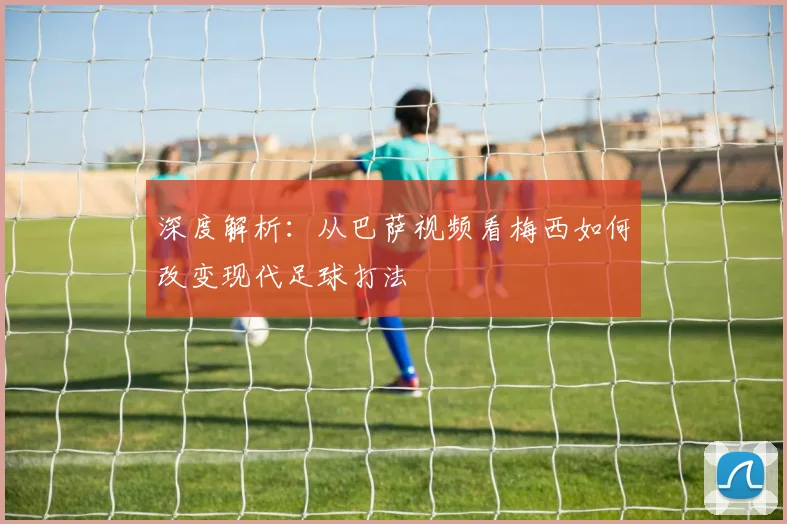深度解析：从巴萨视频看梅西如何改变现代足球打法
