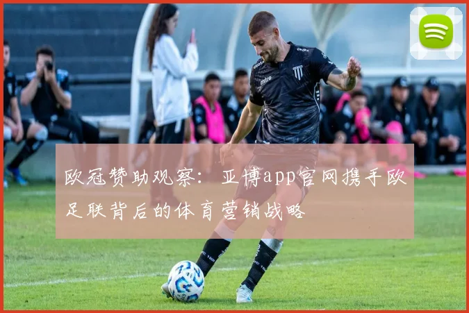 欧冠赞助观察：亚博app官网携手欧足联背后的体育营销战略