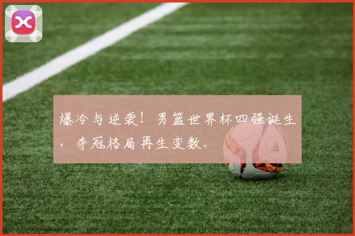 爆冷与逆袭！男篮世界杯四强诞生，夺冠格局再生变数。