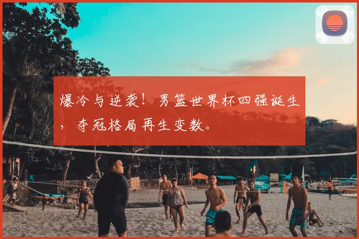 爆冷与逆袭！男篮世界杯四强诞生，夺冠格局再生变数。