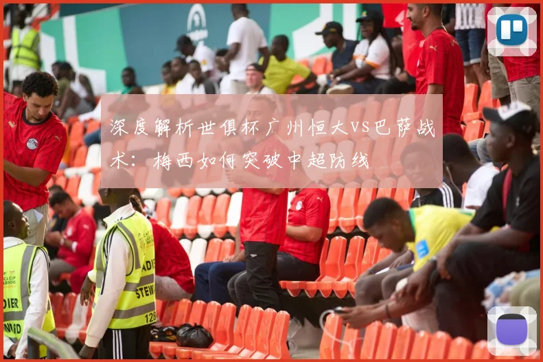 深度解析世俱杯广州恒大vs巴萨战术：梅西如何突破中超防线