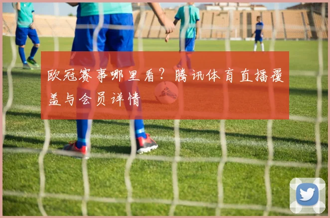 欧冠赛事哪里看？腾讯体育直播覆盖与会员详情