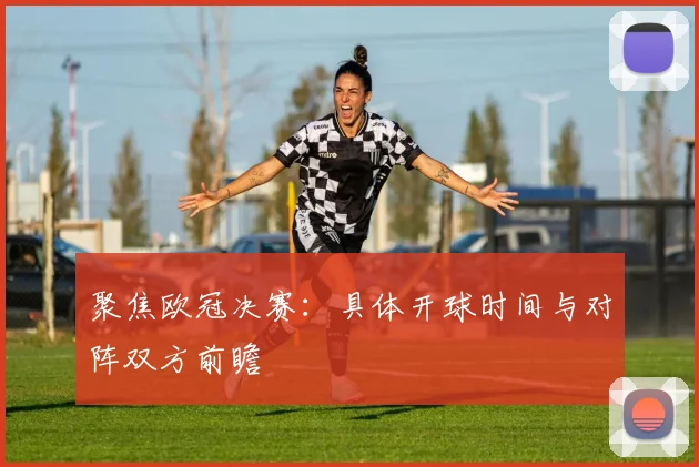 聚焦欧冠决赛：具体开球时间与对阵双方前瞻